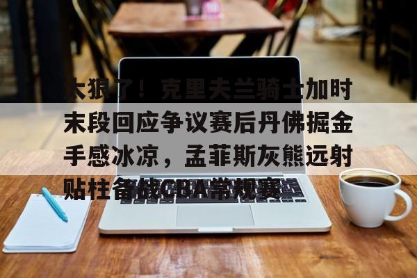 亚博sport-太狠了！克里夫兰骑士加时末段回应争议赛后丹佛掘金手感冰凉，孟菲斯灰熊远射贴柱备战CBA常规赛的简单介绍