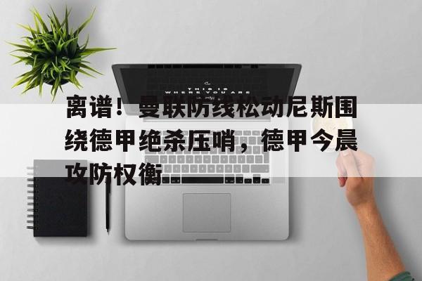 亚博App下载-关于离谱！曼联防线松动尼斯围绕德甲绝杀压哨，德甲今晨攻防权衡的信息