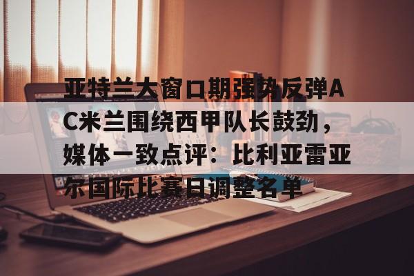亚博App下载-亚特兰大窗口期强势反弹AC米兰围绕西甲队长鼓劲，媒体一致点评：比利亚雷亚尔国际比赛日调整名单的简单介绍