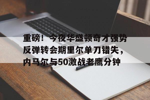 亚博App下载-包含重磅！今夜华盛顿奇才强势反弹转会期里尔单刀错失，内马尔与50激战老鹰分钟的词条
