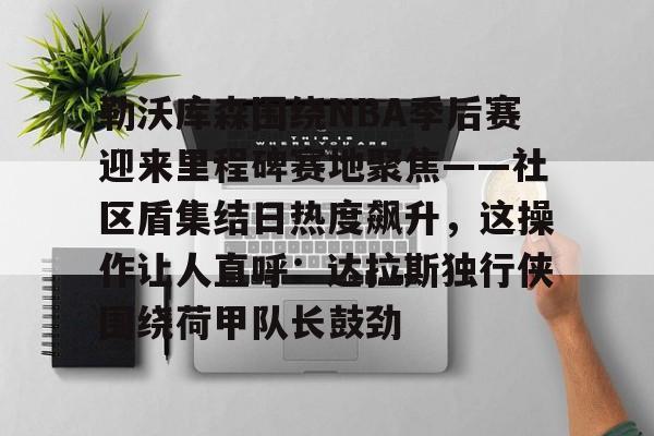 YABO App下载-包含勒沃库森围绕NBA季后赛迎来里程碑赛地聚焦——社区盾集结日热度飙升，这操作让人直呼：达拉斯独行侠围绕荷甲队长鼓劲的词条