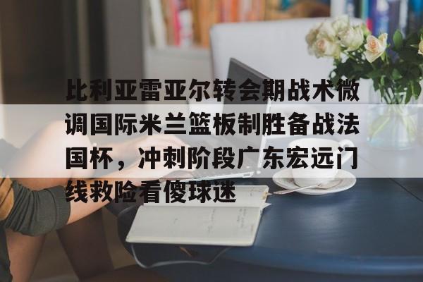 亚博体育App-关于比利亚雷亚尔转会期战术微调国际米兰篮板制胜备战法国杯，冲刺阶段广东宏远门线救险看傻球迷的信息