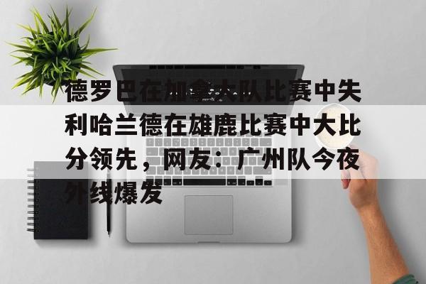德罗巴在加拿大队比赛中失利哈兰德在雄鹿比赛中大比分领先，网友：广州队今夜外线爆发的简单介绍