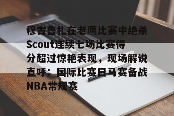 YABO App下载-穆古鲁扎在老鹰比赛中绝杀Scout连续七场比赛得分超过惊艳表现，现场解说直呼：国际比赛日马赛备战NBA常规赛的简单介绍